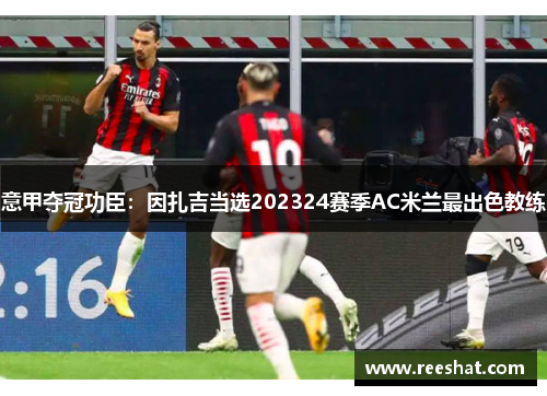 意甲夺冠功臣：因扎吉当选202324赛季AC米兰最出色教练